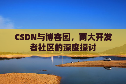 CSDN与博客园,两大开发者社区的深度探讨